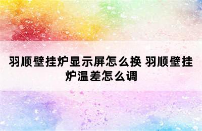 羽顺壁挂炉显示屏怎么换 羽顺壁挂炉温差怎么调